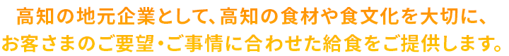 高知の地元企業として、高知の食材や食文化を大切に、お客さまのご要望・ご事情に合わせた給食をご提供します。