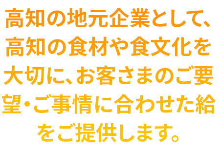 高知の地元企業として、高知の食材や食文化を大切に、お客さまのご要望・ご事情に合わせた給食をご提供します。