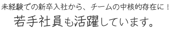 未経験での新卒入社から、チームの中核的存在に！若手社員も活躍しています。