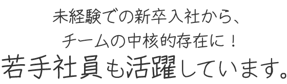 未経験での新卒入社から、チームの中核的存在に！若手社員も活躍しています。