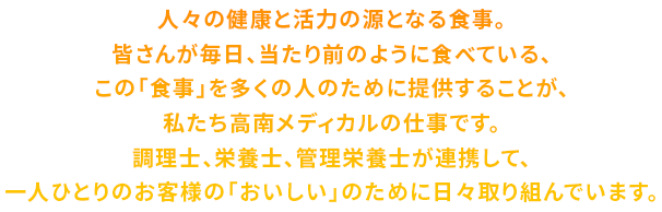 人々の健康と活力の源となる食事。皆さんが毎日、当たり前のように食べている、この「食事」を多くの人のために提供することが、私たち高南メディカルの仕事です。調理士、栄養士、管理栄養士が連携して、一人ひとりのお客様の「おいしい」のために日々取り組んでいます。